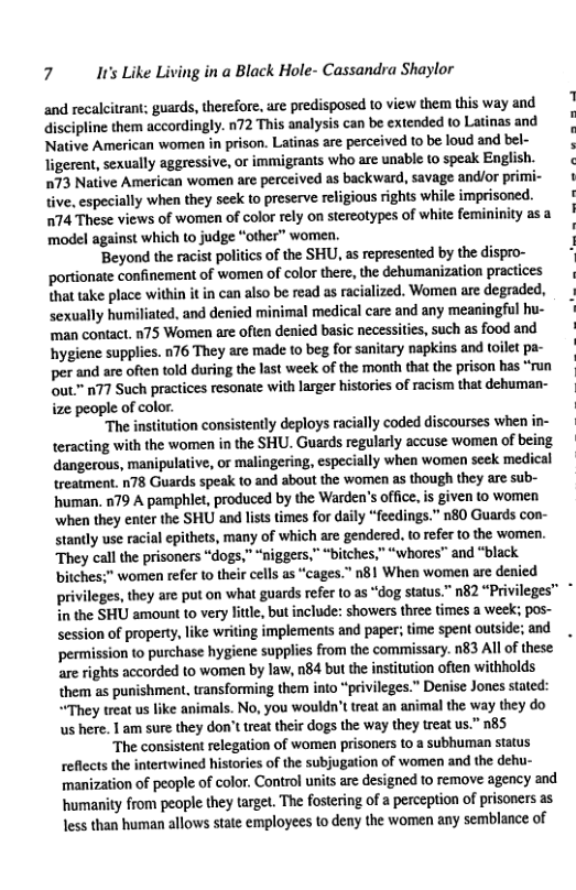 7 I’ Like Living in a Black Hole- Cassandra Shaylor ‘and recalcitrant; guards, therefore. are predisposed to view them this way and discipline them accordingly. n72 This analysis can be extended to Latinas and Native American women in prison. Latinas are perceived to be loud and bel- ligerent, sexually aggressive, or immigrants who are unabie (0 speak English. 73 Native American women are perceived as backward, savage and/or primi- {ive. especially when they seek o preserve religious rights while imprisoned. 74 These views of women of color rely on stereotypes of white femininity as a ‘model against which to judge “other” women. ‘Beyond the racist politics of the SHU, as represented by the dispro- ‘portionate confinement of women of color there, the dehumanization practices that take place within it in can also be read as racialized. Women are degraded, sexually humiliated, and denied minimal medical care and any meaningful hu- ‘man contact. n75 Women are often denied basic necessities, such as food and hygiene supplies. n76 They are made to beg for sanitary napkins and toilet pa- per and are often told during the last week of the month that the prison has “run out.™ n77 Such practices resonate with larger ‘histories of racism that dehuman- ize people of color. “The institution consistently deploys racially coded discourses when in- teracting with the women in the SHU. Guards regularly accuse women of being dangerous, manipulative, or malingering, especially when women seek medical treatment. n78 Guards speak to and about the women as though they are sub- human, 079 A pamphlet, produced by the Warden’s office, s given to women ‘when they enter the SHU and lsts times for daily “feedings.” n80 Guards con- stantly use racial epithets, many of which are gendered. to refer to the women. They call the prisoners “dogs,” “niggers,” “bitches,” “whores” and “black. ‘bitches;” women refer o their cells as “cages.” n81 When women are denied pri in the SHU amount to very litle, but include: showers three times a week; pos- session of propeny, like writing implements and paper; time spent outside; and. ‘permission to purchase hygiene supplies from the commissary. n83 All of these are rights accorded to women by law, n84 but the nstitution often withholds them as punishment, transforming them into "privileges.” Denise Jones stated: ““They treat us like animals. No, you wouldn’t treat an animal the way they do us here. 1 am sure they don’t reat their dogs the way they treat us.” n8S The consistent relegation of women prisoners to a subhuman status reflects the intertwined histories of the subjugation of women and the dehu- manization of people of color. Control units are designed to remove agency and humanity from people they targe?. The fostering of a perception of prisoners as less than human allows state employees to deny the women any semblance of ges,they are put on what guards refer to as “dog status.” n82 “Privileges” *